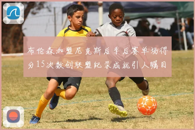 布伦森加盟尼克斯后季后赛单场得分15次数创联盟纪录成就引人瞩目