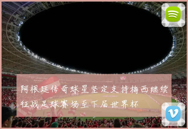 阿根廷传奇球星坚定支持梅西继续征战足球赛场至下届世界杯