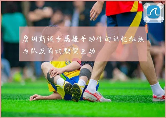 詹姆斯谈专属握手动作的记忆秘诀与队友间的默契互动