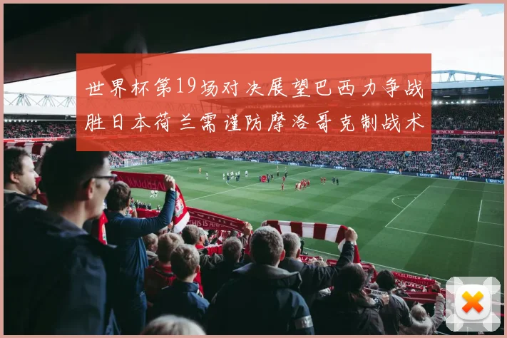 世界杯第19场对决展望巴西力争战胜日本荷兰需谨防摩洛哥克制战术