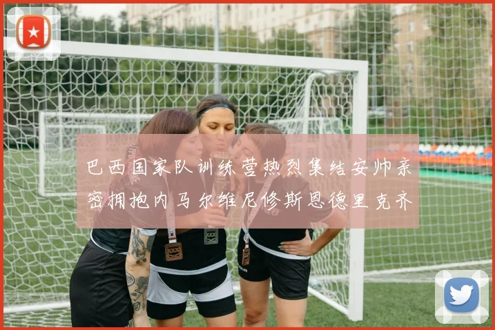 巴西国家队训练营热烈集结安帅亲密拥抱内马尔维尼修斯恩德里克齐亮相