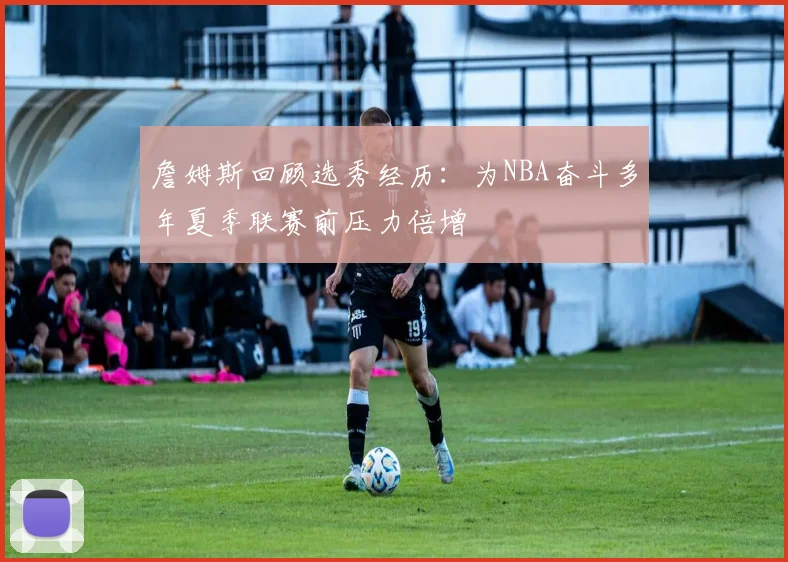 詹姆斯回顾选秀经历：为NBA奋斗多年夏季联赛前压力倍增