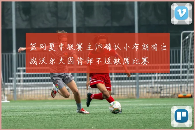 篮网夏季联赛主帅确认小布朗将出战沃尔夫因背部不适缺席比赛