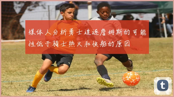 媒体人分析勇士追逐詹姆斯的可能性低于骑士热火和快船的原因
