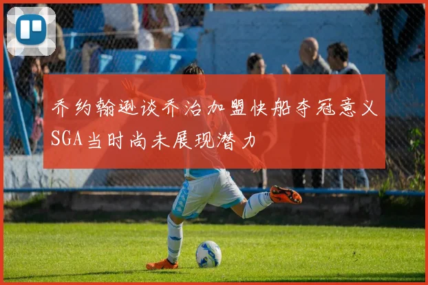 乔约翰逊谈乔治加盟快船夺冠意义SGA当时尚未展现潜力
