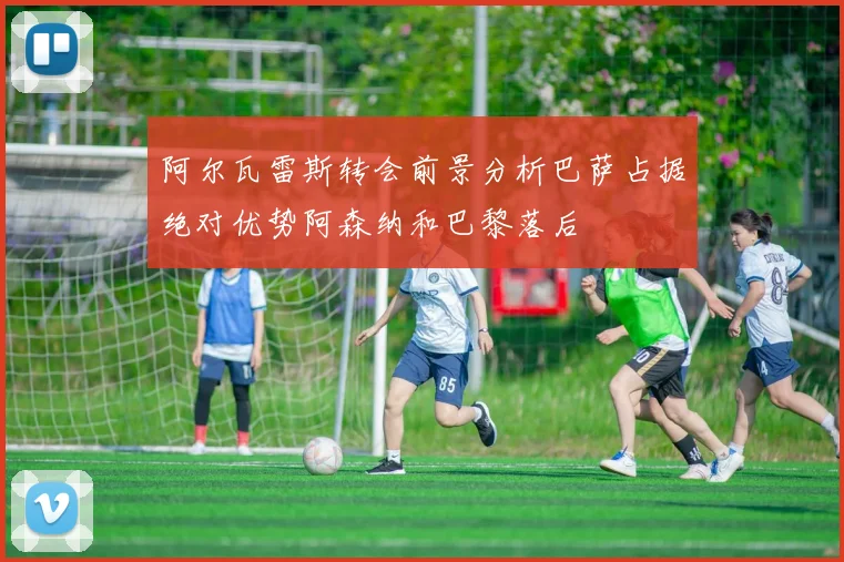 阿尔瓦雷斯转会前景分析巴萨占据绝对优势阿森纳和巴黎落后