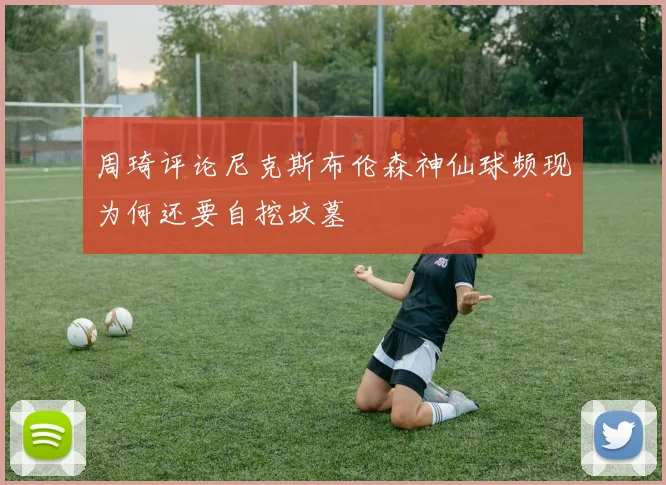 周琦评论尼克斯布伦森神仙球频现为何还要自挖坟墓
