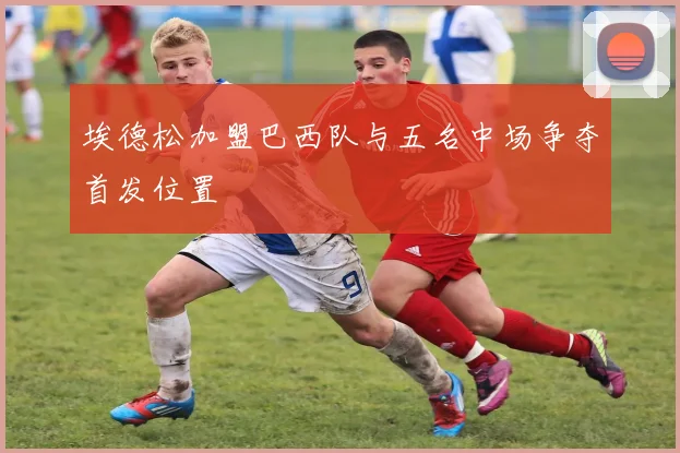 埃德松加盟巴西队与五名中场争夺首发位置