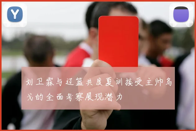 刘卫霖与辽篮共度夏训接受主帅乌戈的全面考察展现潜力