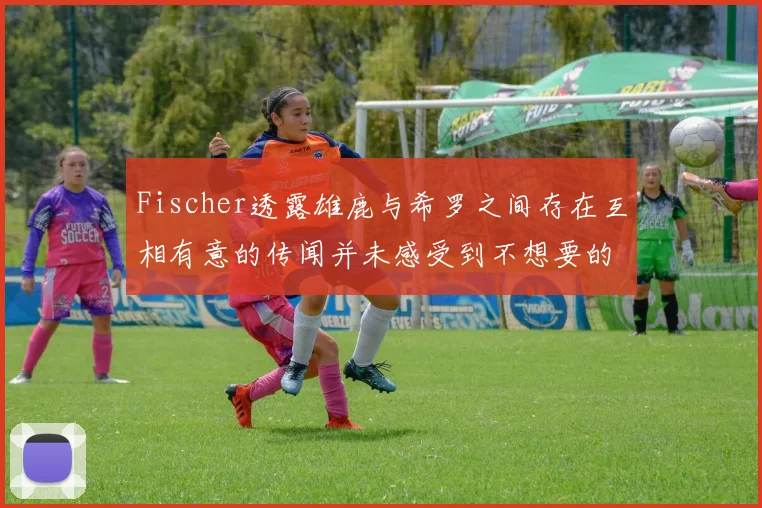 Fischer透露雄鹿与希罗之间存在互相有意的传闻并未感受到不想要的迹象
